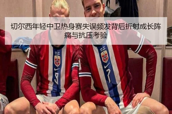切尔西年轻中卫热身赛失误频发背后折射成长阵痛与抗压考验